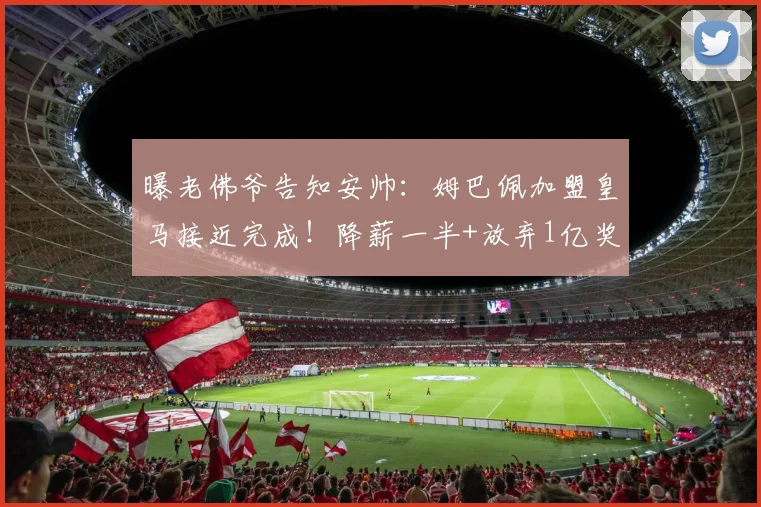 曝老佛爷告知安帅：姆巴佩加盟皇马接近完成！降薪一半+放弃1亿奖金