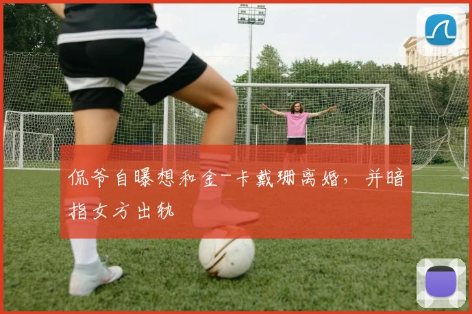 侃爷自曝想和金-卡戴珊离婚，并暗指女方出轨