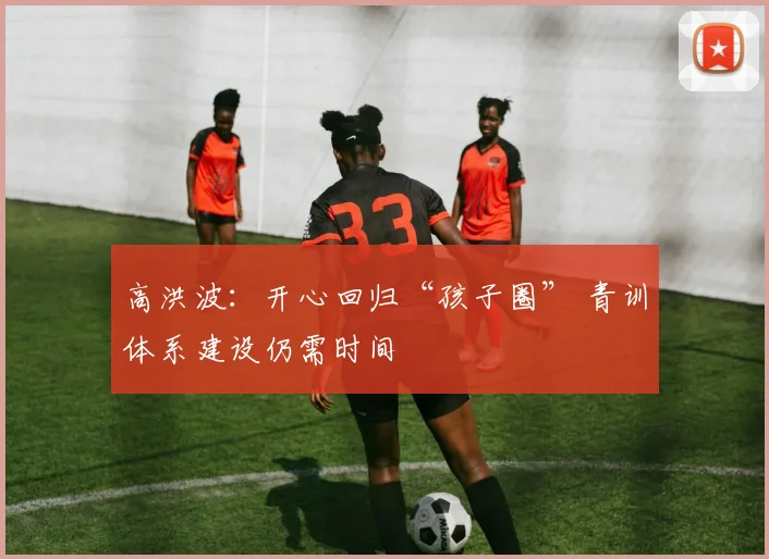 高洪波：开心回归“孩子圈” 青训体系建设仍需时间