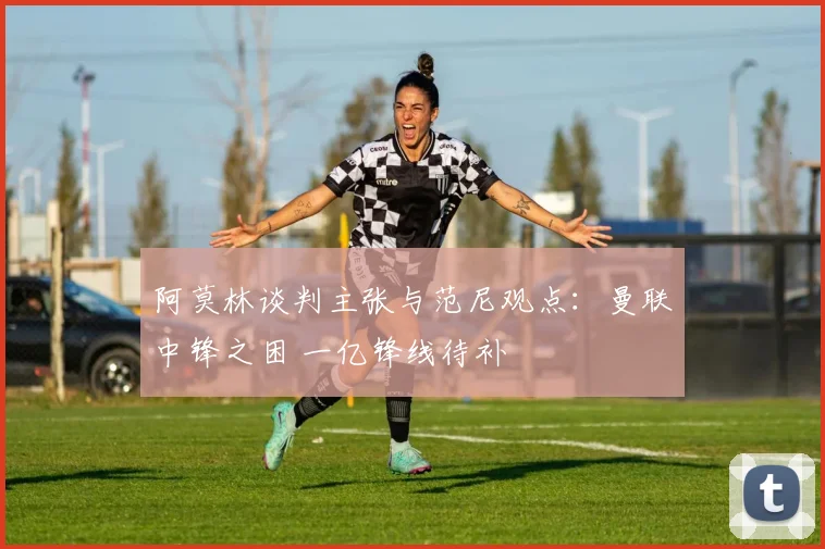 阿莫林谈判主张与范尼观点：曼联中锋之困 一亿锋线待补