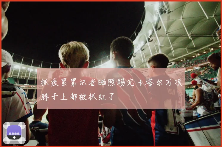 抓痕累累记者晒照踢完卡塔尔万项脖子上都被抓红了