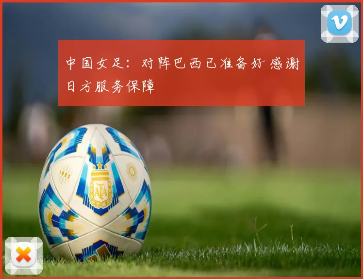 中国女足：对阵巴西已准备好 感谢日方服务保障