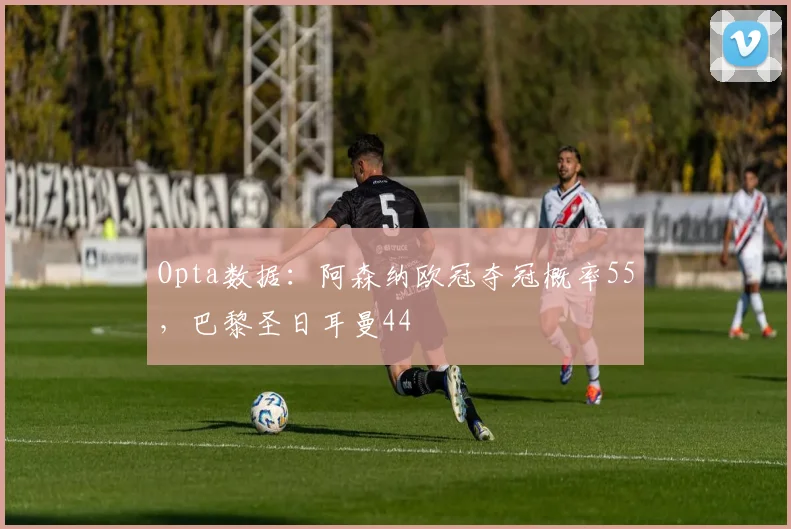 Opta数据：阿森纳欧冠夺冠概率55，巴黎圣日耳曼44