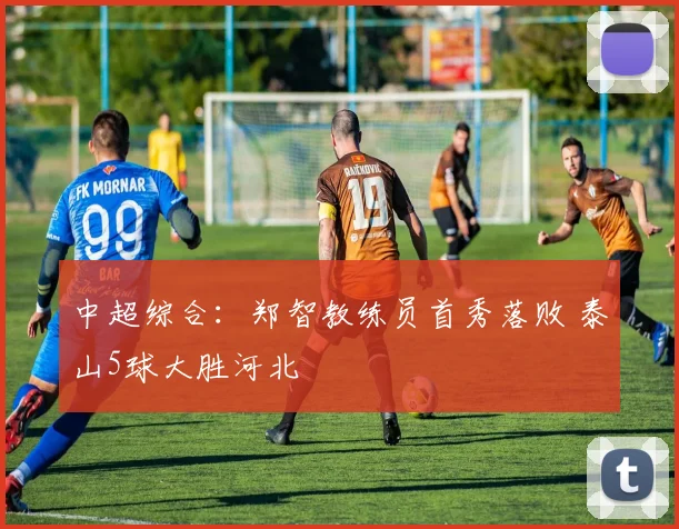 中超综合：郑智教练员首秀落败 泰山5球大胜河北