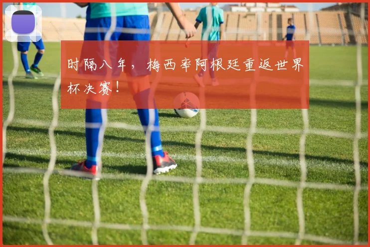 时隔八年，梅西率阿根廷重返世界杯决赛！