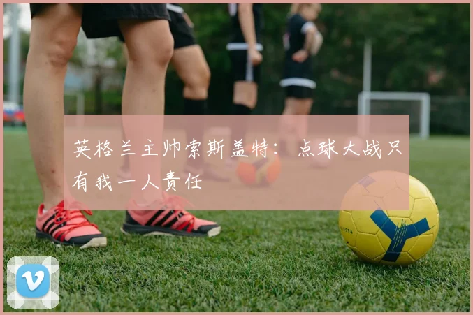 英格兰主帅索斯盖特：点球大战只有我一人责任