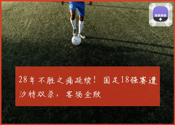 28年不胜之痛延续！国足18强赛遭沙特双杀，客场全败