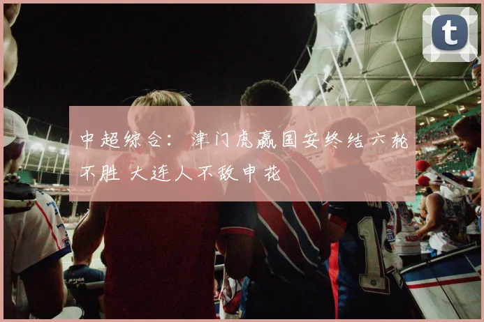 中超综合：津门虎赢国安终结六轮不胜 大连人不敌申花