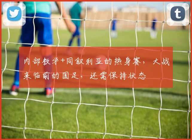 内部教学+同叙利亚的热身赛，大战来临前的国足，还需保持状态